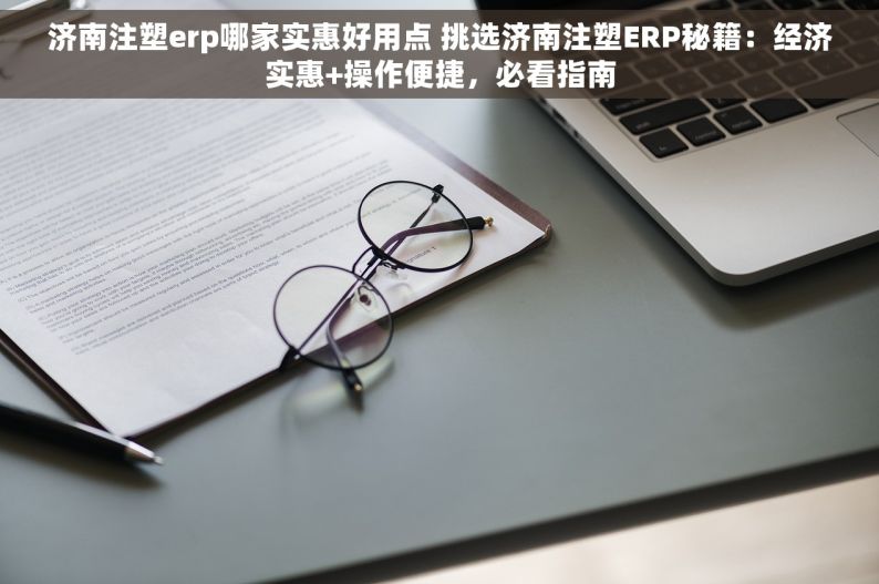 济南注塑erp哪家实惠好用点 挑选济南注塑ERP秘籍：经济实惠+操作便捷，必看指南