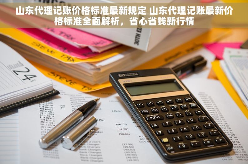 山东代理记账价格标准最新规定 山东代理记账最新价格标准全面解析，省心省钱新行情