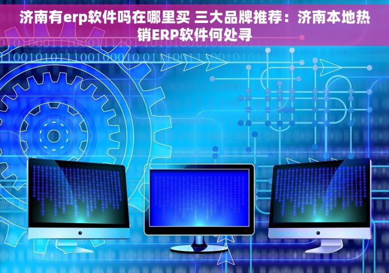 济南有erp软件吗在哪里买 三大品牌推荐：济南本地热销ERP软件何处寻