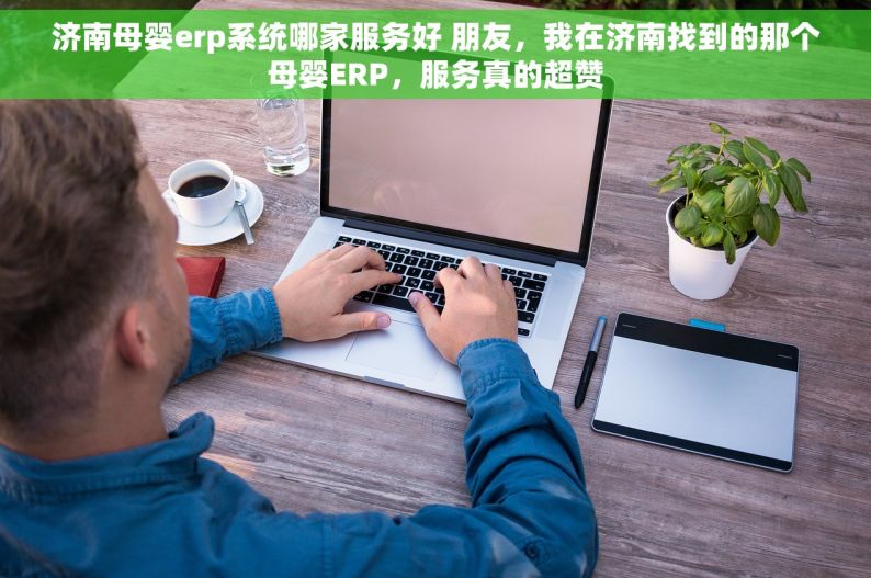 济南母婴erp系统哪家服务好 朋友，我在济南找到的那个母婴ERP，服务真的超赞