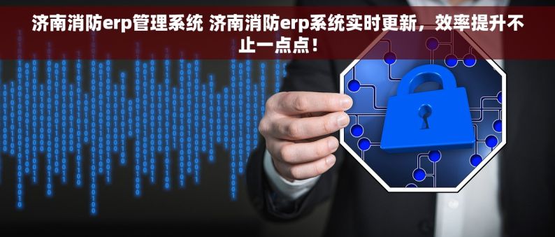 济南消防erp管理系统 济南消防erp系统实时更新，效率提升不止一点点！