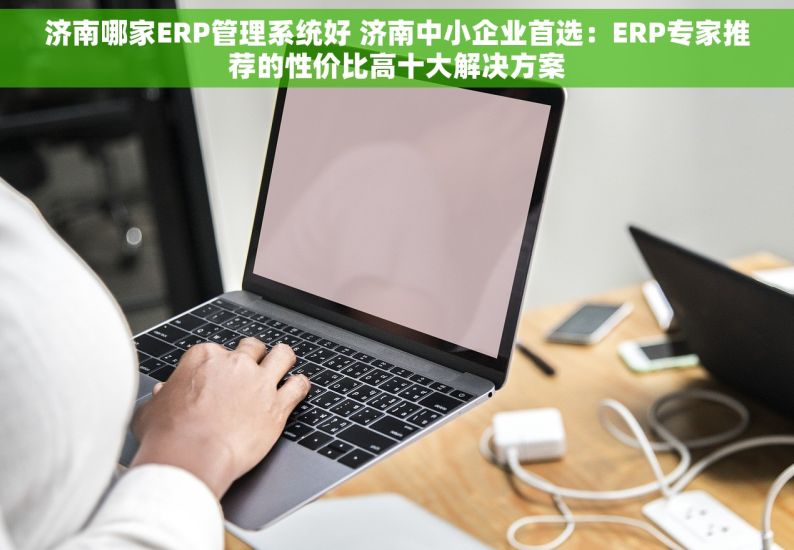 济南哪家ERP管理系统好 济南中小企业首选：ERP专家推荐的性价比高十大解决方案