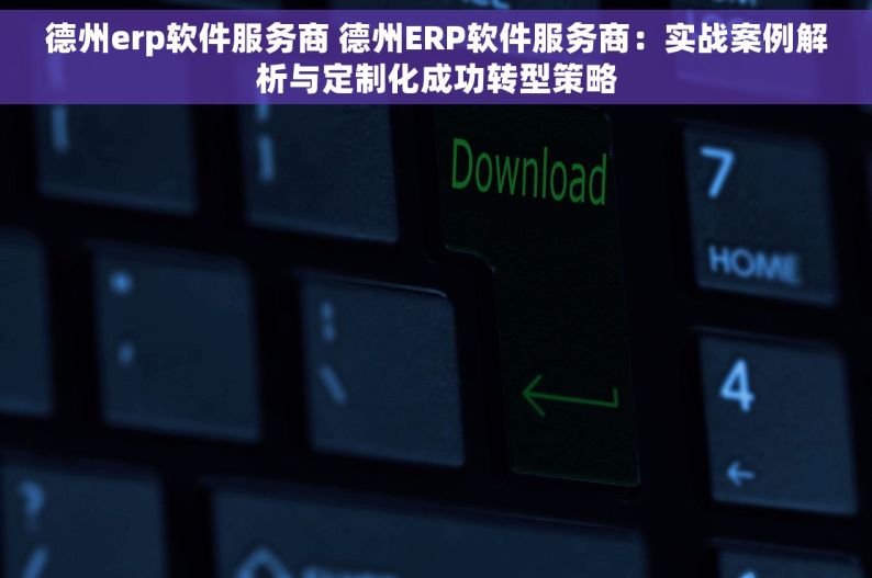 德州erp软件服务商 德州ERP软件服务商：实战案例解析与定制化成功转型策略