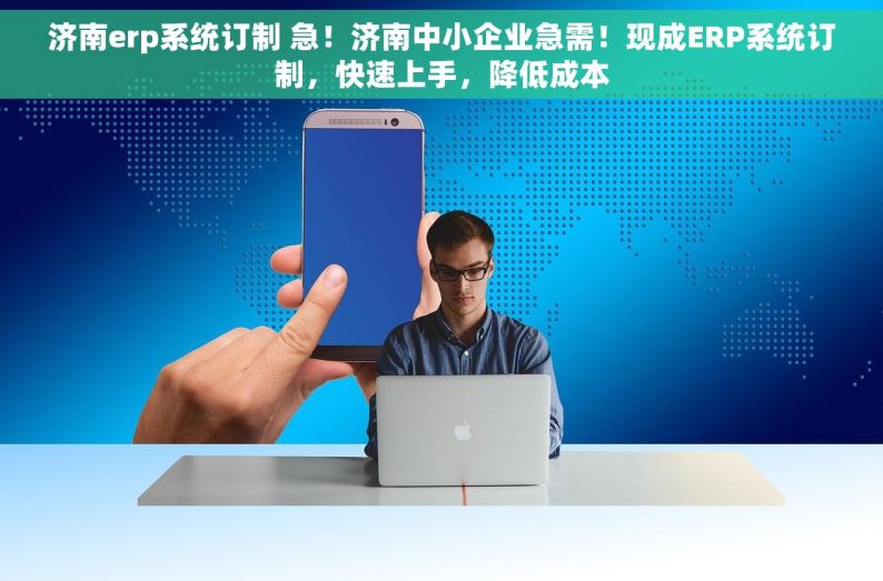 济南erp系统订制 急！济南中小企业急需！现成ERP系统订制，快速上手，降低成本