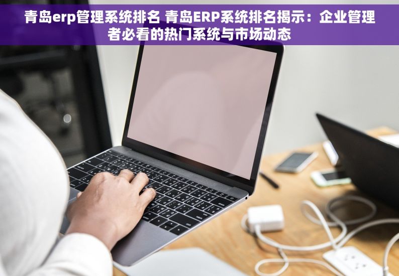 青岛erp管理系统排名 青岛ERP系统排名揭示：企业管理者必看的热门系统与市场动态