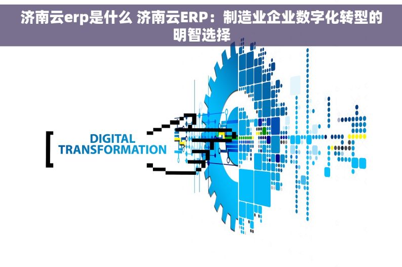 济南云erp是什么 济南云ERP：制造业企业数字化转型的明智选择