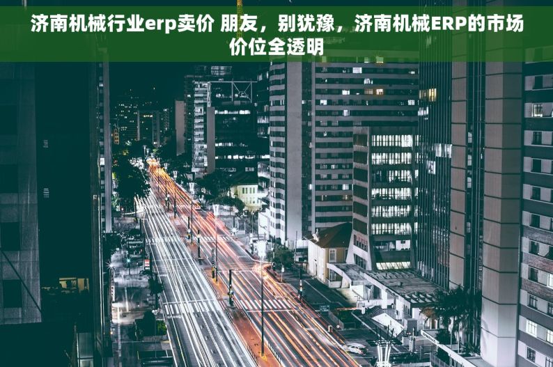 济南机械行业erp卖价 朋友，别犹豫，济南机械ERP的市场价位全透明