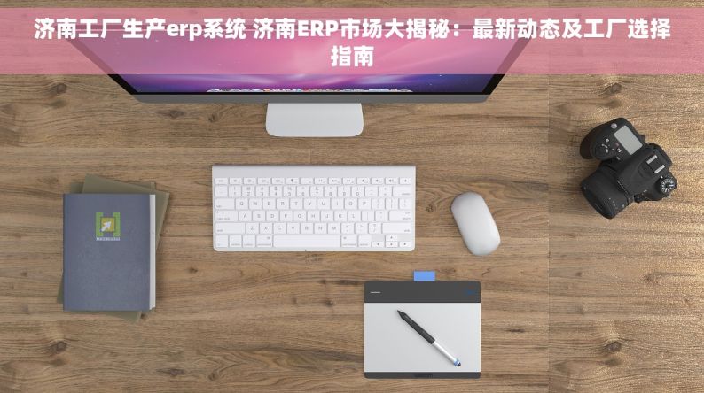 济南工厂生产erp系统 济南ERP市场大揭秘：最新动态及工厂选择指南