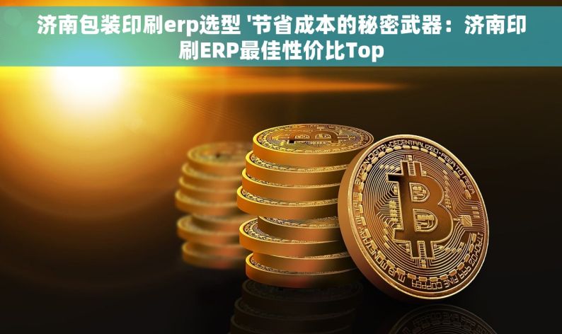 济南包装印刷erp选型 '节省成本的秘密武器：济南印刷ERP最佳性价比Top