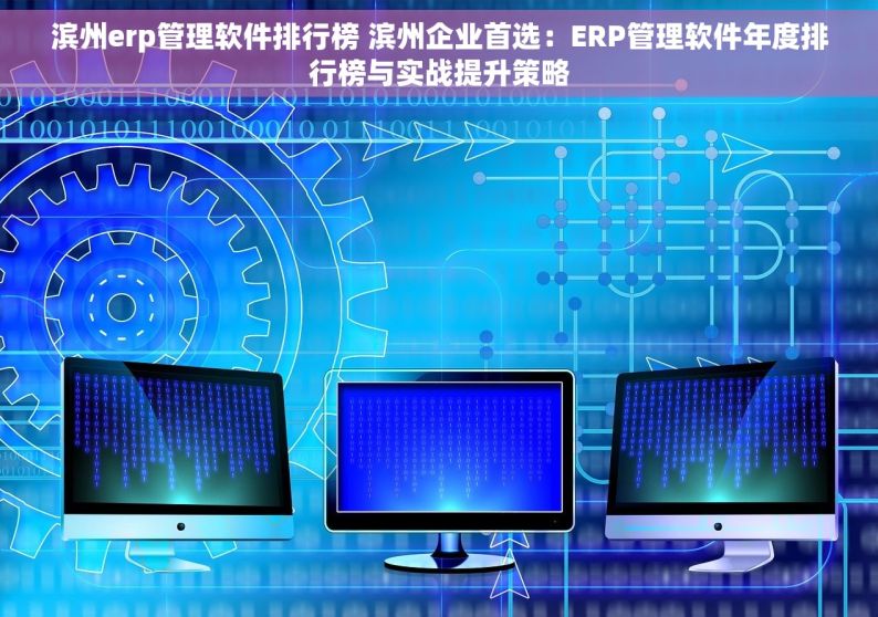 滨州erp管理软件排行榜 滨州企业首选：ERP管理软件年度排行榜与实战提升策略