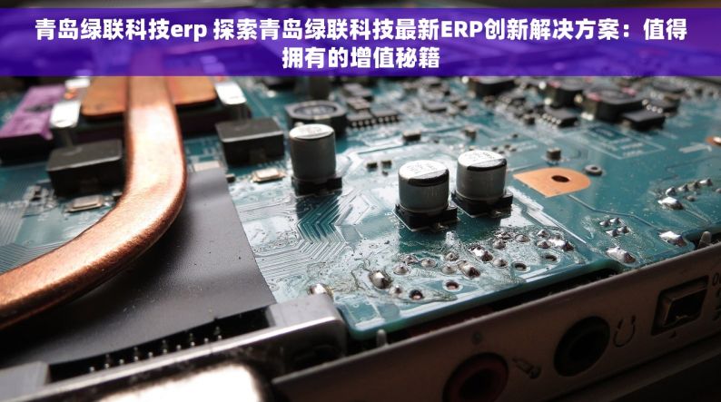 青岛绿联科技erp 探索青岛绿联科技最新ERP创新解决方案：值得拥有的增值秘籍