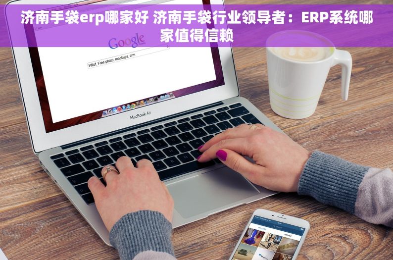 济南手袋erp哪家好 济南手袋行业领导者：ERP系统哪家值得信赖