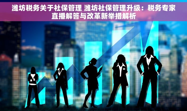 潍坊税务关于社保管理 潍坊社保管理升级：税务专家直播解答与改革新举措解析