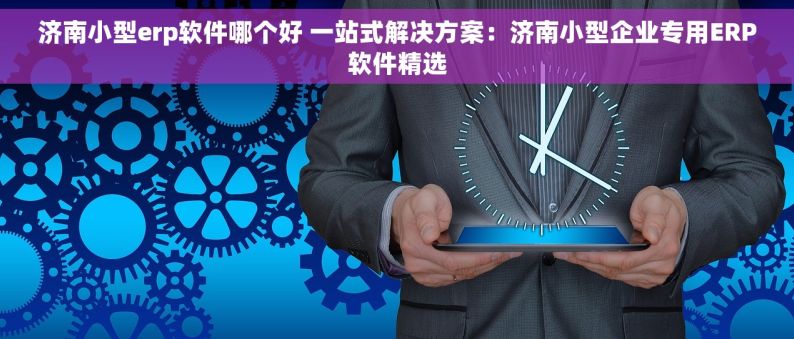 济南小型erp软件哪个好 一站式解决方案：济南小型企业专用ERP软件精选