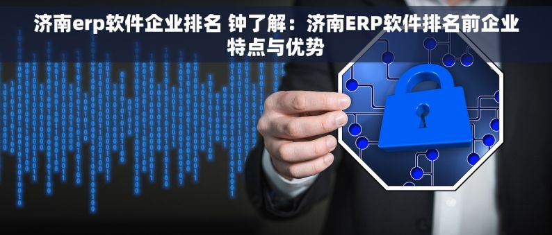 济南erp软件企业排名 钟了解：济南ERP软件排名前企业特点与优势