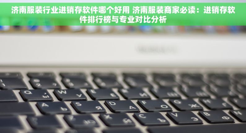 济南服装行业进销存软件哪个好用 济南服装商家必读：进销存软件排行榜与专业对比分析