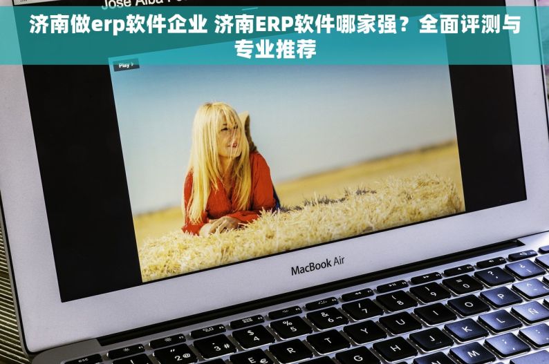 济南做erp软件企业 济南ERP软件哪家强？全面评测与专业推荐