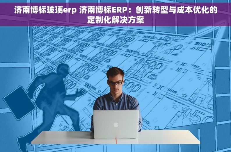 济南博标玻璃erp 济南博标ERP：创新转型与成本优化的定制化解决方案