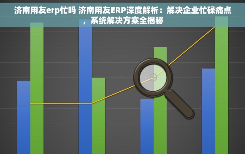 济南用友erp忙吗 济南用友ERP深度解析：解决企业忙碌痛点，系统解决方案全揭秘