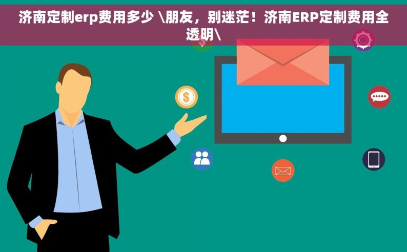 济南定制erp费用多少 \朋友，别迷茫！济南ERP定制费用全透明\