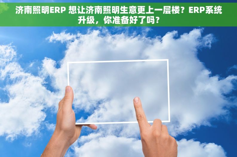 济南照明ERP 想让济南照明生意更上一层楼？ERP系统升级，你准备好了吗？