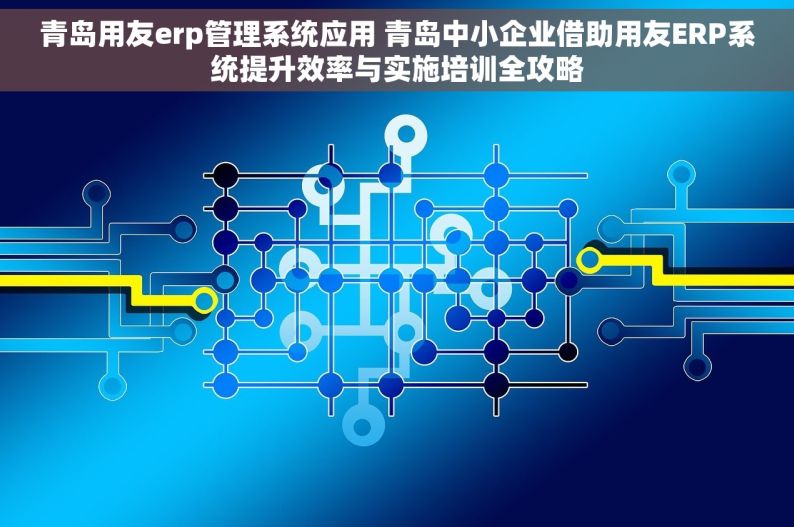 青岛用友erp管理系统应用 青岛中小企业借助用友ERP系统提升效率与实施培训全攻略