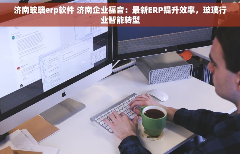 济南玻璃erp软件 济南企业福音：最新ERP提升效率，玻璃行业智能转型