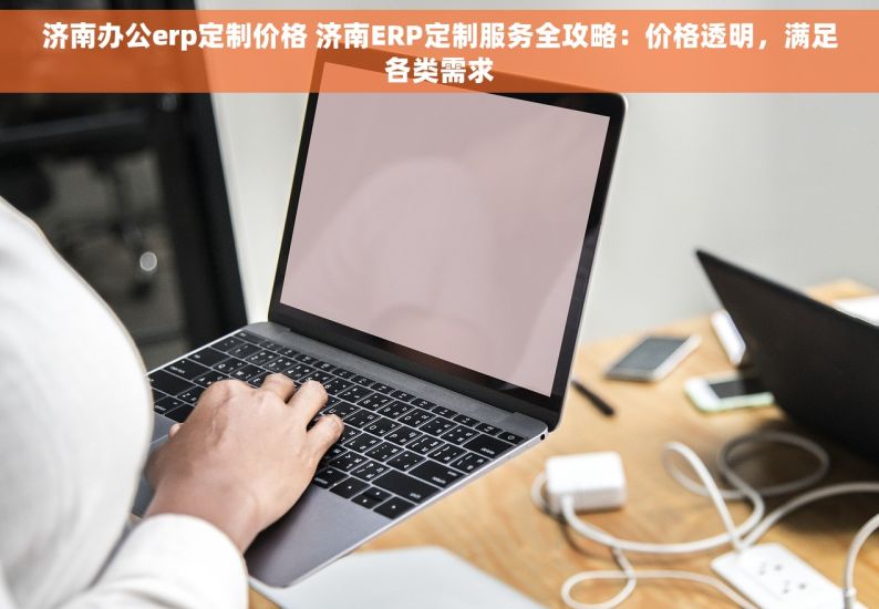 济南办公erp定制价格 济南ERP定制服务全攻略：价格透明，满足各类需求