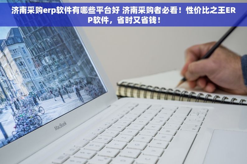 济南采购erp软件有哪些平台好 济南采购者必看！性价比之王ERP软件，省时又省钱！