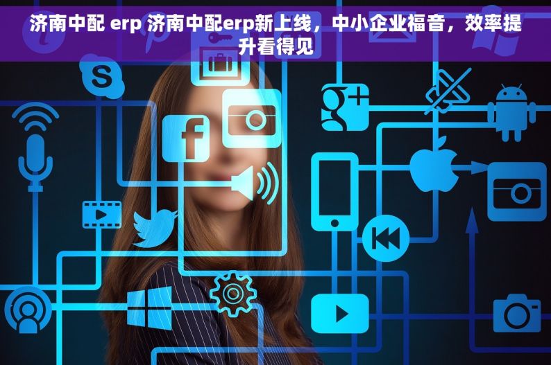 济南中配 erp 济南中配erp新上线，中小企业福音，效率提升看得见