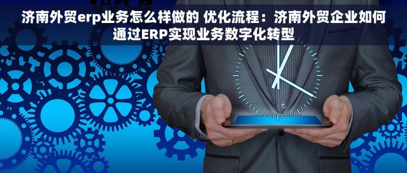 济南外贸erp业务怎么样做的 优化流程：济南外贸企业如何通过ERP实现业务数字化转型