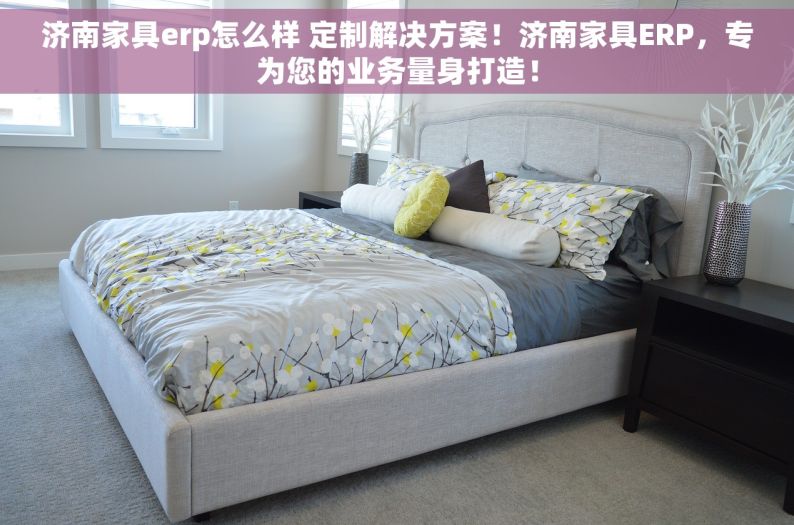 济南家具erp怎么样 定制解决方案！济南家具ERP，专为您的业务量身打造！