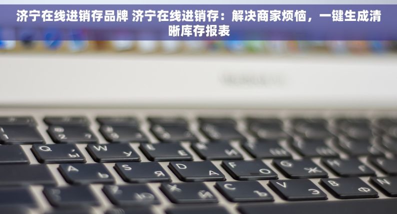 济宁在线进销存品牌 济宁在线进销存：解决商家烦恼，一键生成清晰库存报表