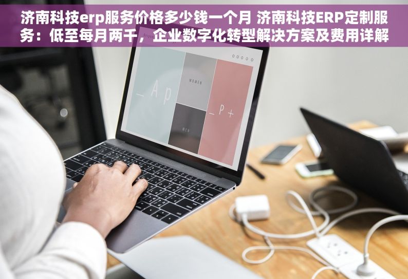 济南科技erp服务价格多少钱一个月 济南科技ERP定制服务：低至每月两千，企业数字化转型解决方案及费用详解