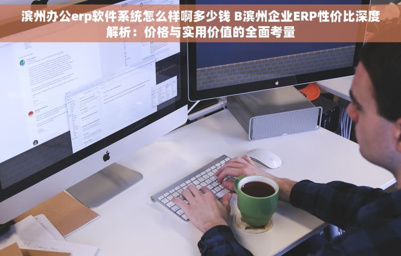 滨州办公erp软件系统怎么样啊多少钱 B滨州企业ERP性价比深度解析：价格与实用价值的全面考量