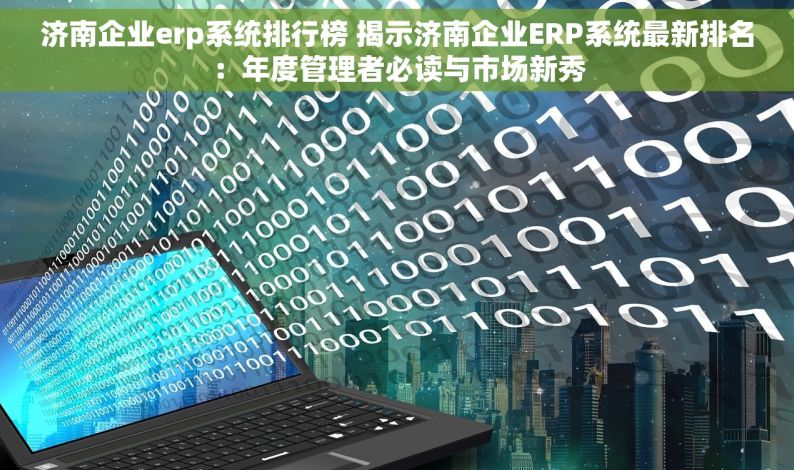 济南企业erp系统排行榜 揭示济南企业ERP系统最新排名：年度管理者必读与市场新秀