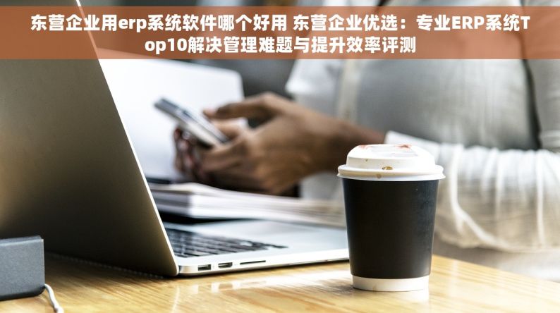 东营企业用erp系统软件哪个好用 东营企业优选：专业ERP系统Top10解决管理难题与提升效率评测