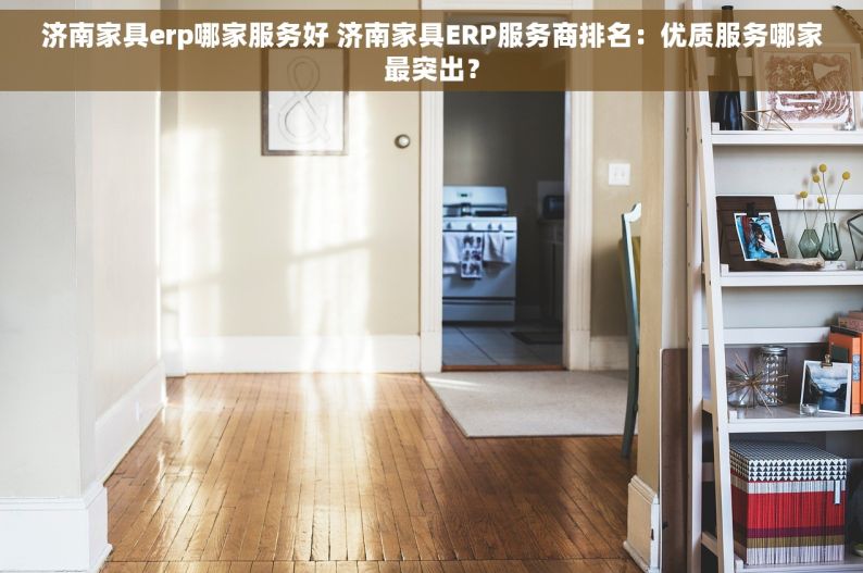 济南家具erp哪家服务好 济南家具ERP服务商排名：优质服务哪家最突出？