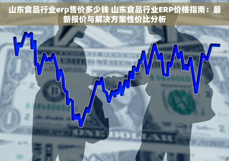 山东食品行业erp售价多少钱 山东食品行业ERP价格指南：最新报价与解决方案性价比分析