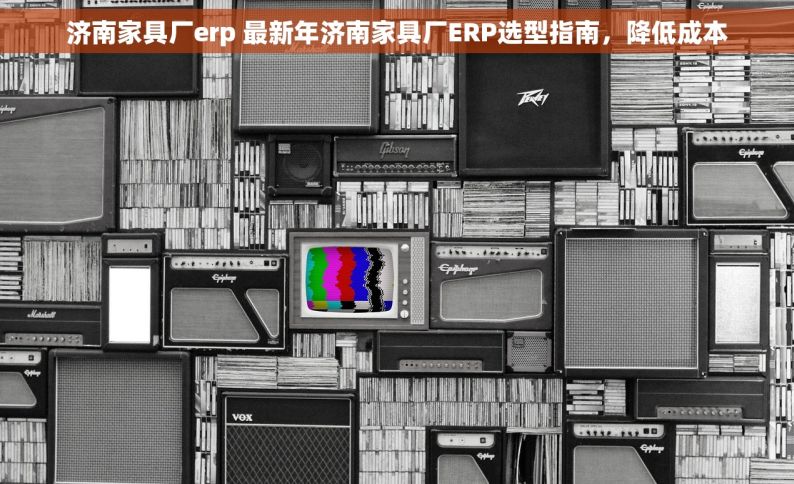 济南家具厂erp 最新年济南家具厂ERP选型指南，降低成本