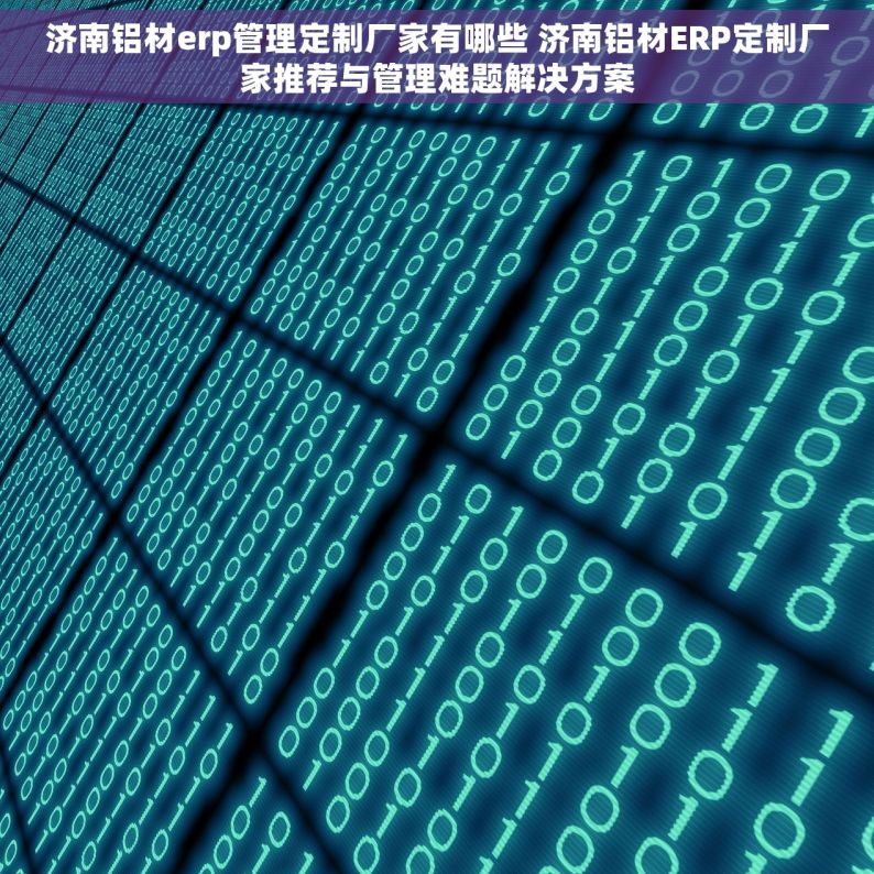 济南铝材erp管理定制厂家有哪些 济南铝材ERP定制厂家推荐与管理难题解决方案