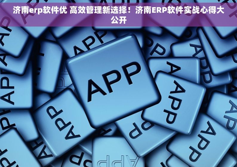 济南erp软件优 高效管理新选择！济南ERP软件实战心得大公开