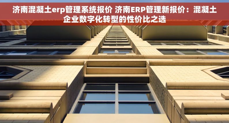 济南混凝土erp管理系统报价 济南ERP管理新报价：混凝土企业数字化转型的性价比之选