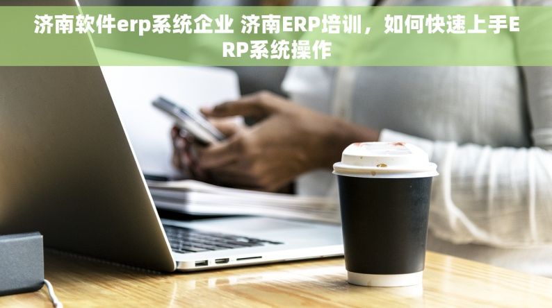 济南软件erp系统企业 济南ERP培训，如何快速上手ERP系统操作