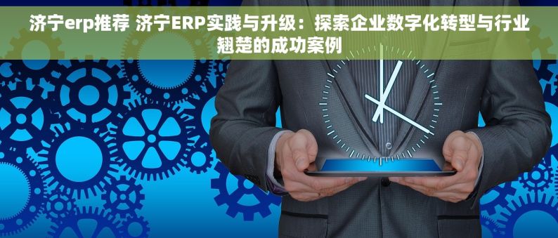 济宁erp推荐 济宁ERP实践与升级：探索企业数字化转型与行业翘楚的成功案例