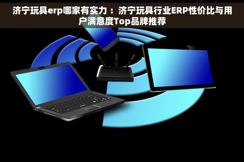 济宁玩具erp哪家有实力 ：济宁玩具行业ERP性价比与用户满意度Top品牌推荐