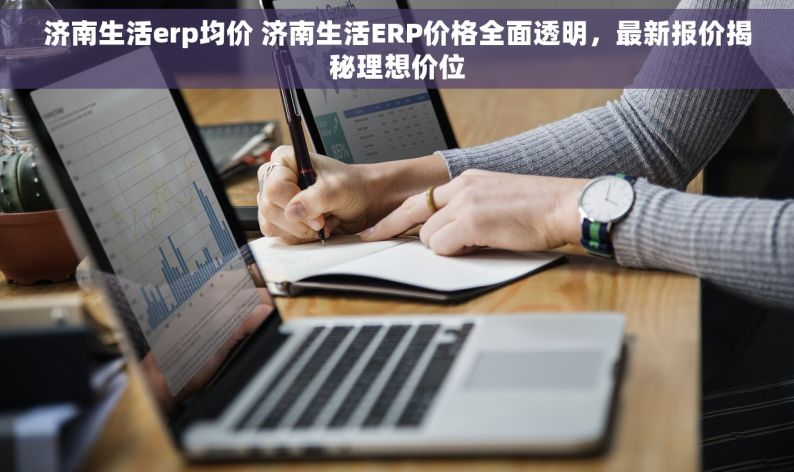 济南生活erp均价 济南生活ERP价格全面透明，最新报价揭秘理想价位