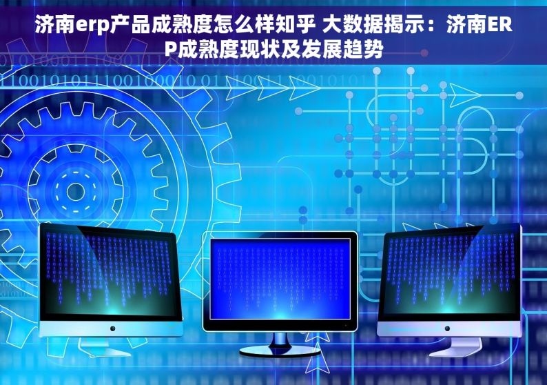 济南erp产品成熟度怎么样知乎 大数据揭示：济南ERP成熟度现状及发展趋势