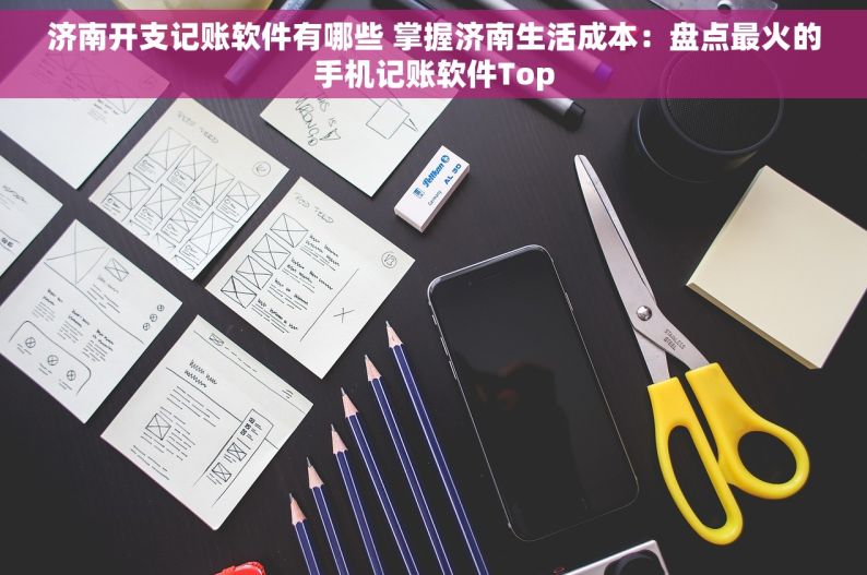 济南开支记账软件有哪些 掌握济南生活成本：盘点最火的手机记账软件Top