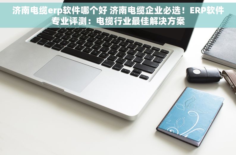 济南电缆erp软件哪个好 济南电缆企业必选！ERP软件专业评测：电缆行业最佳解决方案